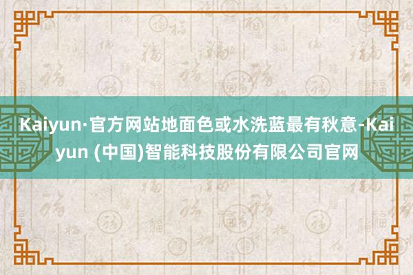 Kaiyun·官方网站地面色或水洗蓝最有秋意-Kaiyun (中国)智能科技股份有限公司官网
