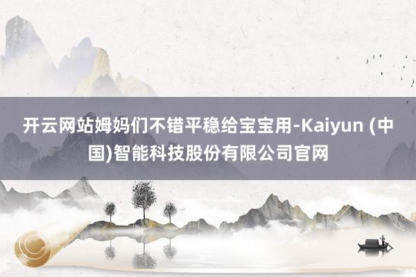 开云网站姆妈们不错平稳给宝宝用-Kaiyun (中国)智能科技股份有限公司官网