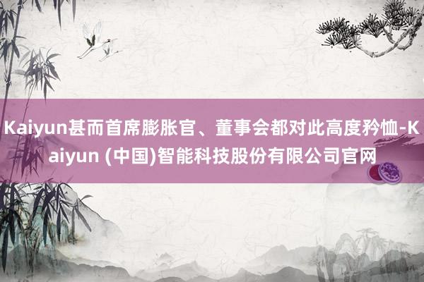 Kaiyun甚而首席膨胀官、董事会都对此高度矜恤-Kaiyun (中国)智能科技股份有限公司官网