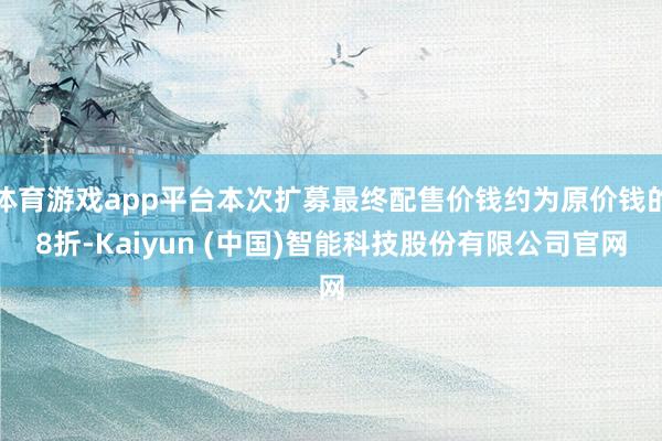 体育游戏app平台本次扩募最终配售价钱约为原价钱的8折-Kaiyun (中国)智能科技股份有限公司官网