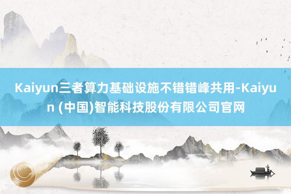 Kaiyun三者算力基础设施不错错峰共用-Kaiyun (中国)智能科技股份有限公司官网