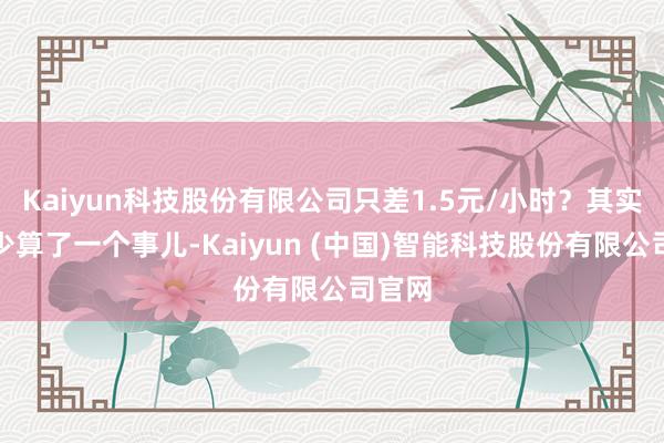 Kaiyun科技股份有限公司只差1.5元/小时？其实我还少算了一个事儿-Kaiyun (中国)智能科技股份有限公司官网