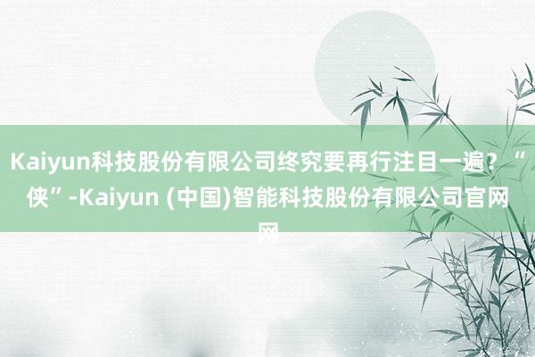 Kaiyun科技股份有限公司终究要再行注目一遍？“侠”-Kaiyun (中国)智能科技股份有限公司官网