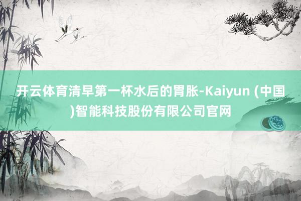 开云体育清早第一杯水后的胃胀-Kaiyun (中国)智能科技股份有限公司官网