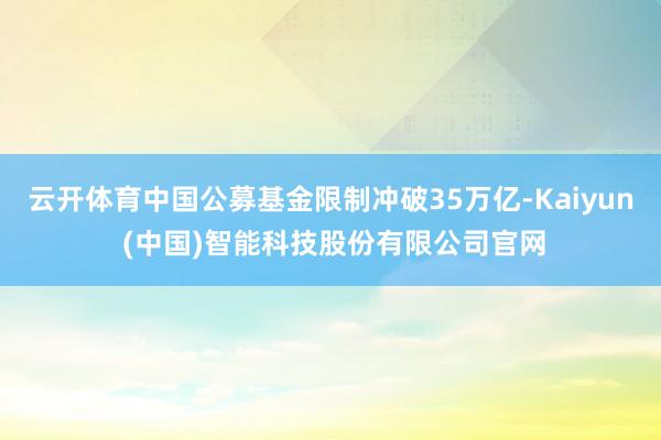 云开体育中国公募基金限制冲破35万亿-Kaiyun (中国)智能科技股份有限公司官网