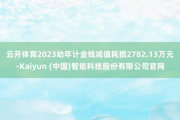 云开体育　　2023幼年计金钱减值耗损2782.13万元-Kaiyun (中国)智能科技股份有限公司官网