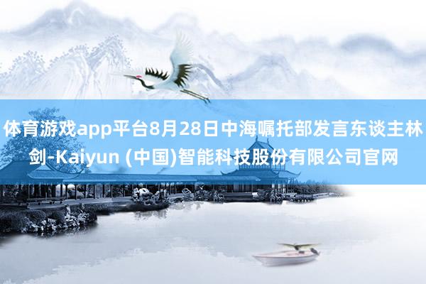 体育游戏app平台8月28日中海嘱托部发言东谈主林剑-Kaiyun (中国)智能科技股份有限公司官网