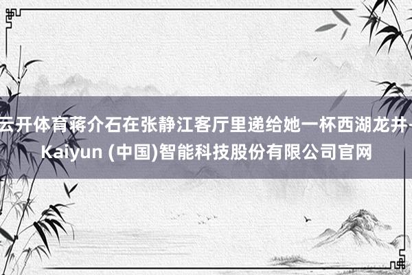 云开体育蒋介石在张静江客厅里递给她一杯西湖龙井-Kaiyun (中国)智能科技股份有限公司官网