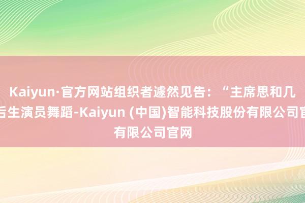 Kaiyun·官方网站组织者遽然见告：“主席思和几位后生演员舞蹈-Kaiyun (中国)智能科技股份有限公司官网