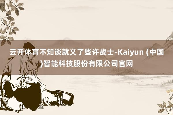 云开体育不知谈就义了些许战士-Kaiyun (中国)智能科技股份有限公司官网