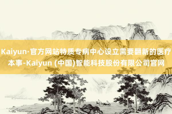 Kaiyun·官方网站特质专病中心设立需要翻新的医疗本事-Kaiyun (中国)智能科技股份有限公司官网