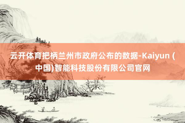 云开体育把柄兰州市政府公布的数据-Kaiyun (中国)智能科技股份有限公司官网