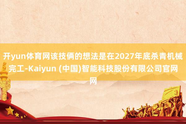 开yun体育网该技俩的想法是在2027年底杀青机械完工-Kaiyun (中国)智能科技股份有限公司官网