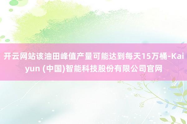 开云网站该油田峰值产量可能达到每天15万桶-Kaiyun (中国)智能科技股份有限公司官网