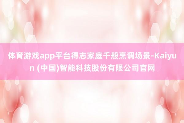 体育游戏app平台得志家庭千般烹调场景-Kaiyun (中国)智能科技股份有限公司官网