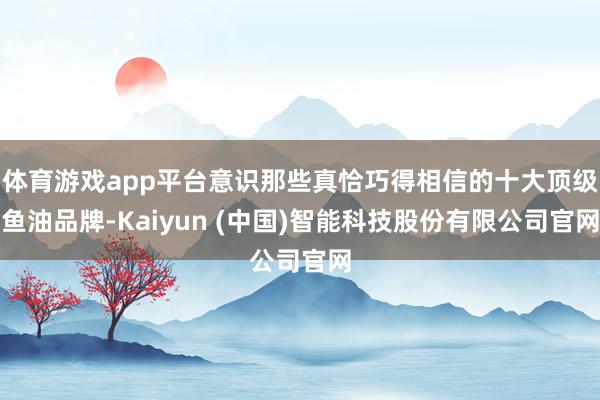 体育游戏app平台意识那些真恰巧得相信的十大顶级鱼油品牌-Kaiyun (中国)智能科技股份有限公司官网