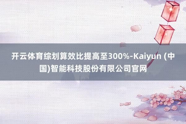 开云体育综划算效比提高至300%-Kaiyun (中国)智能科技股份有限公司官网