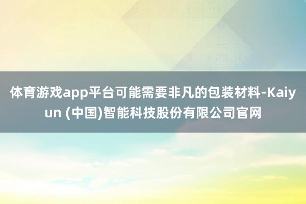 体育游戏app平台可能需要非凡的包装材料-Kaiyun (中国)智能科技股份有限公司官网