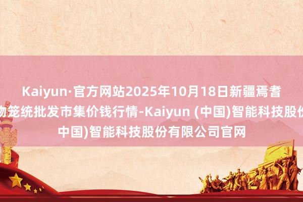 Kaiyun·官方网站2025年10月18日新疆焉耆县光明农副产物笼统批发市集价钱行情-Kaiyun (中国)智能科技股份有限公司官网