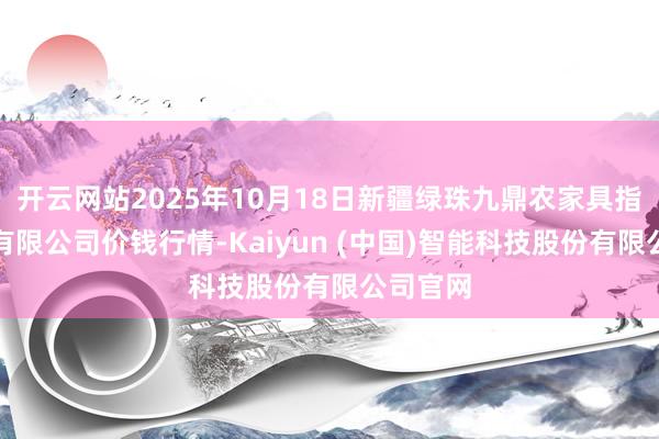 开云网站2025年10月18日新疆绿珠九鼎农家具指标处置有限公司价钱行情-Kaiyun (中国)智能科技股份有限公司官网