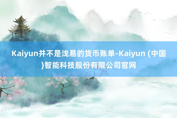 Kaiyun并不是浅易的货币账单-Kaiyun (中国)智能科技股份有限公司官网