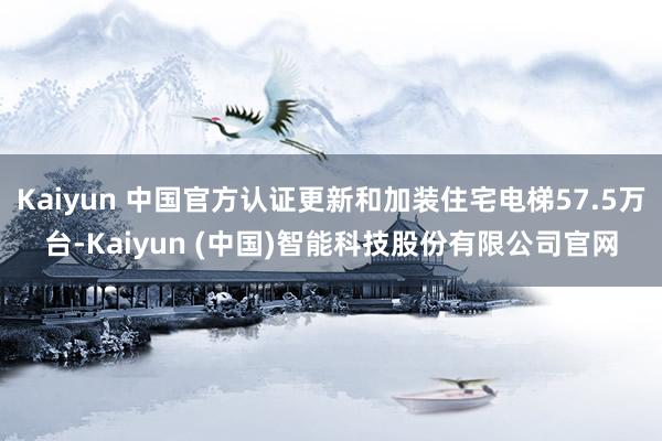 Kaiyun 中国官方认证更新和加装住宅电梯57.5万台-Kaiyun (中国)智能科技股份有限公司官网
