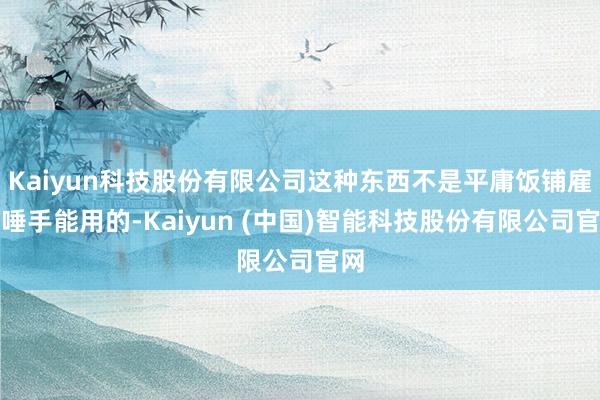 Kaiyun科技股份有限公司这种东西不是平庸饭铺雇主唾手能用的-Kaiyun (中国)智能科技股份有限公司官网