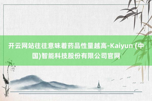开云网站往往意味着药品性量越高-Kaiyun (中国)智能科技股份有限公司官网