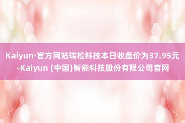 Kaiyun·官方网站瑞松科技本日收盘价为37.95元-Kaiyun (中国)智能科技股份有限公司官网