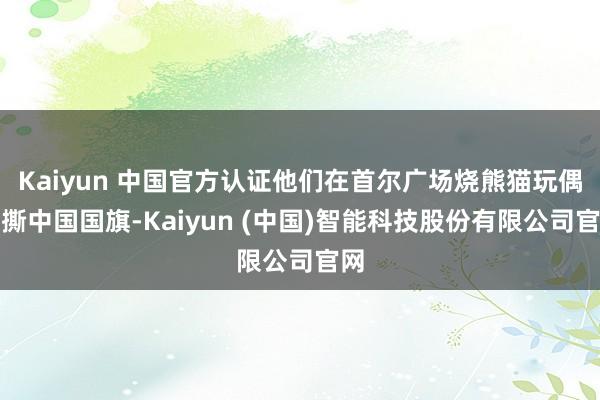 Kaiyun 中国官方认证他们在首尔广场烧熊猫玩偶、撕中国国旗-Kaiyun (中国)智能科技股份有限公司官网