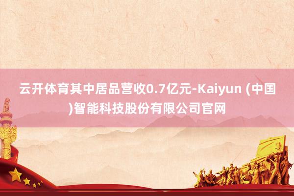 云开体育其中居品营收0.7亿元-Kaiyun (中国)智能科技股份有限公司官网