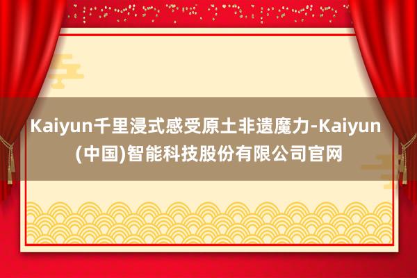 Kaiyun千里浸式感受原土非遗魔力-Kaiyun (中国)智能科技股份有限公司官网