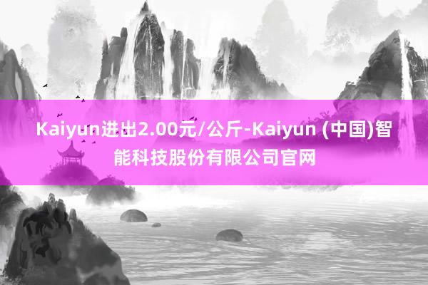 Kaiyun进出2.00元/公斤-Kaiyun (中国)智能科技股份有限公司官网