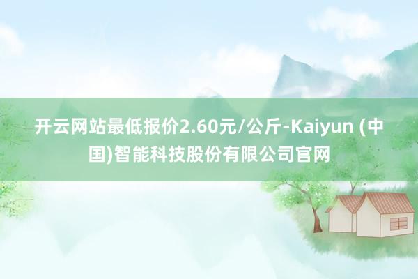 开云网站最低报价2.60元/公斤-Kaiyun (中国)智能科技股份有限公司官网