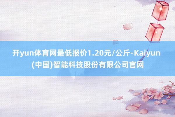 开yun体育网最低报价1.20元/公斤-Kaiyun (中国)智能科技股份有限公司官网