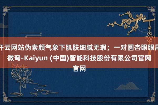 开云网站伪素颜气象下肌肤细腻无瑕；一对圆杏眼眼尾微弯-Kaiyun (中国)智能科技股份有限公司官网