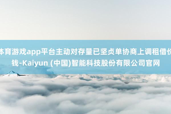 体育游戏app平台主动对存量已坚贞单协商上调租借价钱-Kaiyun (中国)智能科技股份有限公司官网