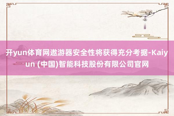 开yun体育网遨游器安全性将获得充分考据-Kaiyun (中国)智能科技股份有限公司官网