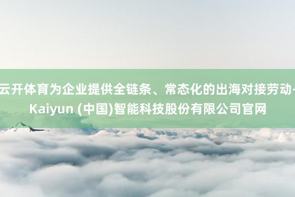 云开体育为企业提供全链条、常态化的出海对接劳动-Kaiyun (中国)智能科技股份有限公司官网