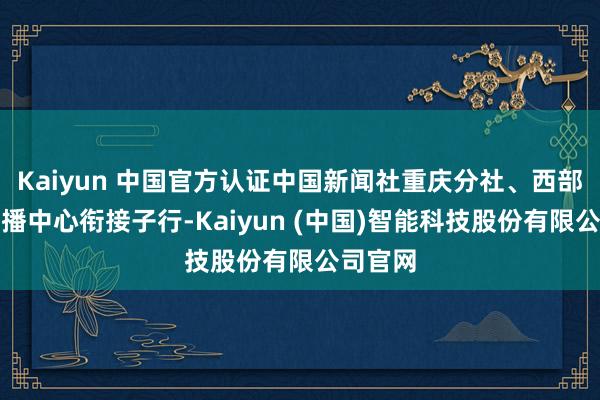Kaiyun 中国官方认证中国新闻社重庆分社、西部海传奇播中心衔接子行-Kaiyun (中国)智能科技股份有限公司官网