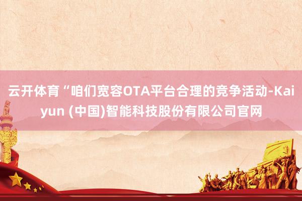 云开体育“咱们宽容OTA平台合理的竞争活动-Kaiyun (中国)智能科技股份有限公司官网