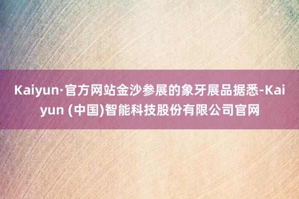 Kaiyun·官方网站金沙参展的象牙展品据悉-Kaiyun (中国)智能科技股份有限公司官网