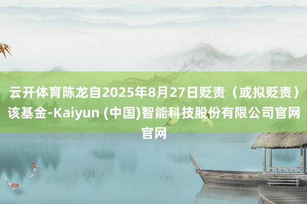 云开体育陈龙自2025年8月27日贬责（或拟贬责）该基金-Kaiyun (中国)智能科技股份有限公司官网