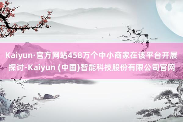 Kaiyun·官方网站458万个中小商家在该平台开展探讨-Kaiyun (中国)智能科技股份有限公司官网