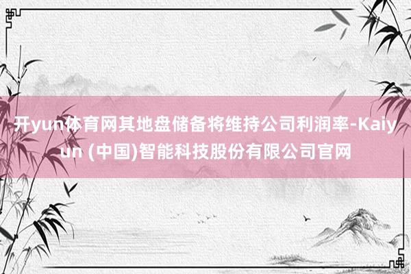 开yun体育网其地盘储备将维持公司利润率-Kaiyun (中国)智能科技股份有限公司官网