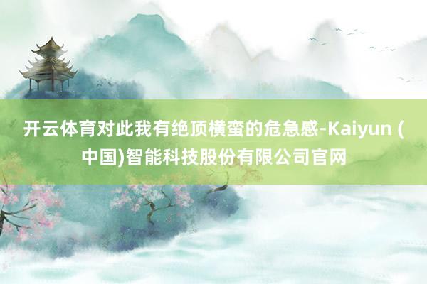 开云体育对此我有绝顶横蛮的危急感-Kaiyun (中国)智能科技股份有限公司官网