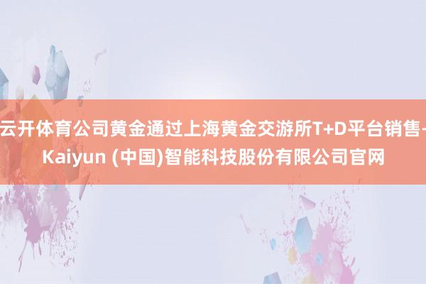 云开体育公司黄金通过上海黄金交游所T+D平台销售-Kaiyun (中国)智能科技股份有限公司官网
