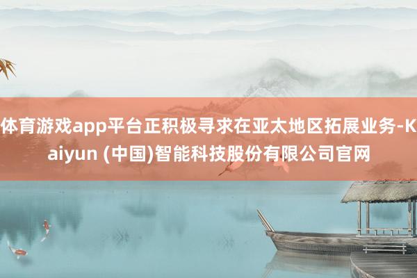 体育游戏app平台正积极寻求在亚太地区拓展业务-Kaiyun (中国)智能科技股份有限公司官网