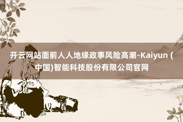开云网站面前人人地缘政事风险高潮-Kaiyun (中国)智能科技股份有限公司官网