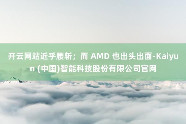 开云网站近乎腰斩；而 AMD 也出头出面-Kaiyun (中国)智能科技股份有限公司官网